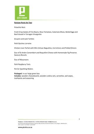 Parisian Picnic for Two

Pistachio Nuts

Fresh Crisp Salads of Fine Beans, Rosa Tomatoes, Calamata Olives, Boiled Eggs and
Basil tossed in Tarragon Vinaigrette

Gruyere and Leek Tartlets

Petit Quiches Lorraine

Chicken Liver Parfait with Mini Artisan Baguettes, Cornichons and Pickled Onions

Duo of St Andre Camembert and Roquefort Cheese with Homemade Fig Preserve
Savoury Biscuits

Duo of Macaroons

Petit Raspberry Tarts

Perrier Sparkling Waters

Packaged: in our large green box
Includes: wooden cheeseboards, wooden cutlery sets, serviettes, wet wipes,
toothpicks and seasoning




                                                                                    1
 