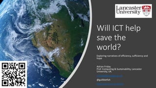 Will ICT help
save the
world?
Exploring narratives of efficiency, sufficiency and
hope
Adrian Friday
Prof. Computing & Sustainability, Lancaster
University, UK.
a.friday@lancaster.ac.uk
@gulliblefish
http://wp.lancs.ac.uk/sds
 
