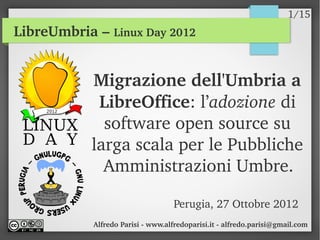 1/15
LibreUmbria – Linux Day 2012


           Migrazione dell'Umbria a 
            LibreOffice: l’adozione di 
             software open source su 
           larga scala per le Pubbliche 
             Amministrazioni Umbre.

                                   Perugia, 27 Ottobre 2012
            Alfredo Parisi ­ www.alfredoparisi.it ­ alfredo.parisi@gmail.com
 