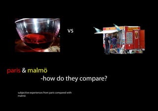 vs




paris & malmö
           -how do they compare?
   subjective experiences from paris compared with
   malmö
 