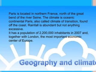 Paris is located in northern France, north of the great
bend of the river Seine. The climate is oceanic
continental Paris, also called climate of transition, found
off the coast. Rainfall is abundant but not anything
excessive.
It has a population of 2,200,000 inhabitants in 2007 and,
together with London, the most important economic
center of Europe.
 