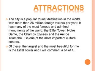  The city is a popular tourist destination in the world,
with more than 26 million foreign visitors per year. It
has many of the most famous and admired
monuments of the world: the Eiffel Tower, Notre
Dame, the Champs Elysees and the Arc de
Triomphe. It is one of the most important cultural
centers.
 Of these, the largest and the most beautiful for me
is the Eiffel Tower and I will comment a bit of it.
 
