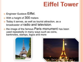 Engineer Gustave Eiffel.
 With a height of 300 meters
 Today it serves, as well as tourist attraction, as a
broadcaster of radio and television.
 the image of the famous Paris monument has been
used repeatedly in many ways such as coins,
banknotes, stamps, logos and more
 