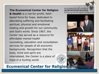 The Ecumenical Center for Religion & Health is a not-for-profit, faith-based force for hope, dedicated to alleviating suffering and facilitating spiritual, physical and emotional healing and growth for our community and God's world. Since 1967, the Center has served as a resource for affordable mental health counseling, education and consultation services for people of all economic backgrounds. Recognition that the body, mind and spirit are interrelated, the Center is a place of hope in a hurting world. Ecumenical Center for Religion and Health 