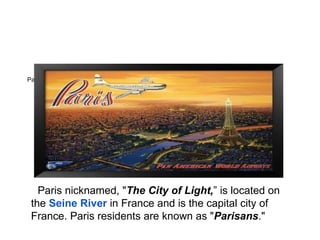 Paris ItineraryBONJOUR PARIS




   Paris nicknamed, "The City of Light,” is located on
 the Seine River in France and is the capital city of
 France. Paris residents are known as "Parisans."
 