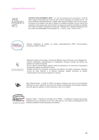 L’équipe de Paris je t’aime #2




                     AGENCE SANS INTERDITS ARTS : n. f : lat. sine interdictus artis, procuratorio. •	
   1 Se dit
                     d’une structure fonctionnelle qui exclue, de part sa nature intrinsèque, les interdits de l’art. •	
   2
                     Créé en 2008 par Alexandra Decraene : Organe urbain servant d’interface entre l’art et la société.
                     Sa fonction est d’entraîner d’une part la création et la diffusion artistique à travers l'univers des
                     entreprises et des marques mais aussi d’assister à la lecture des évolutions culturelles et sociétales
                     de la création artistique contemporaine d’autre part. •	
  3	
  Depuis 2011, Interface spécialiste des arts
                     de la vidéo, de la photographie et du numérique. Ex : « Paris je t’aime. 14 février 2011. »




                  Planneur stratégique et créateur du réseau interprofessionnel PSST (communication,
                  markéting, média et création).




                   Saisissant l'essence des images, à travers les différents types d'écritures qui en dégagent les
                   discours esthétiques, philosophiques et médiatiques, Evanesco trempe ses plumes aux
                   palettes des artistes émergents.
                   De ces rapports textes/images naissent l'alchimie nécessaire à la construction d'expositions
                   audacieuses, légères et profondes à la fois.
                   Véritable matrice à la conception, production puis diffusion de projets curatoriaux, Evanesco
                   cumule les rôles inhérents à la direction artistique, capable d'entourer la création
                   contemporaine d'une structure experte et à l'écoute.




                  Marc Beyney-Sonier a fondé en 2009 une agence artistique ainsi que de communication
                  artistique qui a pour objectif de promouvoir les artistes contemporains en les faisant collaborer
                  avec des agences, galeries ou autres institutions, seul ou en collectif.




                  Benjamin Dahan - Président et fondateur de la FFBDE. La fédération française des bureaux
                  d’étudiants est une association de loi 1901 créée dans le but d’aider au développement des
                  initiatives des BDE et autres associations étudiantes.




                                                                                                                            16
 