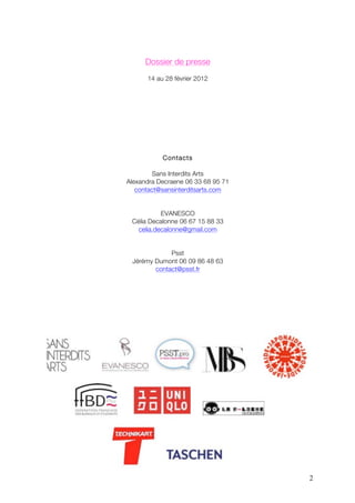 Dossier de presse
      14 au 28 février 2012




           Contacts

         Sans Interdits Arts
Alexandra Decraene 06 33 68 95 71
   contact@sansinterditsarts.com


           EVANESCO
 Célia Decalonne 06 67 15 88 33
   celia.decalonne@gmail.com


             Psst
 Jérémy Dumont 06 09 86 48 63
        contact@psst.fr




                                    2
 
