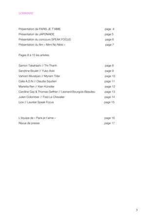 SOMMAIRE




Présentation de PARIS JE T’AIME                               page 4
Présentation de JAPONAIDE                                     page 5
Présentation du concours SPEAK FOCUS                          page 6
Présentation du film « Mimi No Nikki »                        page 7


Pages 8 à 15 les artistes


Samon Takahashi // Thi-Thanh                                  page 8
Sandrine Boulet // Yuko Aoki                                  page 9
Vahram Muratyan // Myriam Tirler                              page 10
Celia A.D.N // Claudia Squitieri                              page 11
Marietta Ren // Kein Künstler                                 page 12
Caroline Gay & Thomas Geffrier // Leonard Bourgois-Beaulieu   page 13
Julien Colombier // Fred Le Chevalier                         page 14
Liox // Lauréat Speak Focus                                   page 15




L’équipe de « Paris je t’aime »                               page 16
Revue de presse                                               page 17




                                                                        3
 