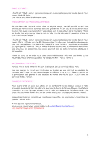 PARIS JE T’AIME ?

« PARIS JE T’AIME » est un parcours artistique en plusieurs étapes qui se tiendra dans le haut-
marais dés le 14 février.
Une balade amoureuse à la forme de cœur.

PRESENTATION DU PARCOURS ARTISTIQUE

Peut-on détourner l’espace urbain, créer un espace temps, afin de favoriser la rencontre
amoureuse même si nous sommes dans une grande ville ? L’art peut-il non seulement nous
toucher mais aussi nous rapprocher ? Les artistes sont-ils des acteurs de la vie urbaine ? Paris
est la ville des amoureux au cinéma mais ou aller pour la saint-valentin quand on s’aime ou
quand on cherche l’amour ?

« PARIS JE T’AIME » est un parcours artistique en plusieurs étapes qui se tiendra dans le haut-
marais dés le 14 février jusqu’au 28. Une exposition hors les murs des galeries classiques au
plus prés des parisiens. Une balade amoureuse à la forme de cœur. Les artistes se mobilisent
pour partager leur vision de l’amour, mettre en scène les amoureux et favoriser les rencontres.
Les amoureux, les passionnés, les curieux pourront faire de belles rencontres artistiques et
personnelles.

« Quel est donc ce lien entre nous cette chose indéfinissable ? Où vont ces destins qui se
nouent pour nous rendre inséparables ? {Feist pour le film « Paris je t’aime »}


INFORMATIONS PRATIQUES
Rendez-vous le mardi 14 février dès 20h au Bougnat, 28 rue Saintonge 75003 Paris.
Les rues exactes du circuit seront indiquées sur le plan qui sera distribué au préalable. Le
parcours sera indiqué par des cœurs marqués au sol dans la rue le jour J. Nous comptons sur
la participation des galeries et des espaces du marais ainsi réunis pour 15 jours dans ce
parcours dédié à l’amour.

COMMENT PARTICIPER ?

Nous avons lancé un appel aux artistes en les contactant via les réseaux sociaux et notre
entourage, leurs demandant de créer une œuvre sur le thème de l’amour. Chacun nous fait une
proposition, et nous l’ajoutons au parcours si en effet sa création entre dans le cadre de notre
projet. Nous sommes ouverts à toutes les formes artistiques = photographie, dessins, vidéos…

Les participants seront contactés via nos réseaux respectifs = les organisateurs, les artistes, les
galeries… et nos amis…

A vous de nous rejoindre maintenant.
Vous pouvez nous envoyer vos candidatures à contact@sansinterditsarts.com
LES INSCRIPTIONS SONT TERMINEES




                                                                                                 4
 