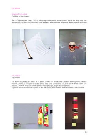 Les artistes


SAMON TAKAHASHI
Plasticien et compositeur

Samon Takahashi est né en 1970. Il utilise des médias variés susceptibles d'établir des liens entre des
univers distincts et conçoit des objets pour la plupart éphémères sur la base de glissements sémantiques.




THI-THANH
Plasticienne

Thi-Thanh est une touche à tout et se définit comme une aventurière. Créatrice d’atmosphères, elle fait
vibrer la lumière au service d’un état d’âme à créer sans s’en donner l’air. L’art de Thi-Thanh définit une
attitude, un art de vivre que l’artiste sème sur son passage, au gré des rencontres.
Diplômée de l’école nationale supérieure des arts appliqués et métiers d’art et des beaux arts de Paris.




                                                                                                         8
 