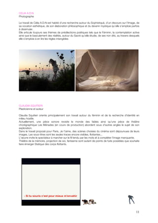 CELIA A.D.N
Photographe

Le travail de Célia A.D.N est habité d’une recherche autour du Sophistiqué, d’un discours sur l’Image, de
sa vocation esthétique, de son élaboration philosophique et du devenir mystique qu’elle s’emploie parfois
à dissimuler.
Elle articule toujours ses thèmes de prédilections poétiques tels que le Féminin, la contemplation active
ainsi que le basculement des réalités, autour du Sacré qu’elle étudie, de ses non dits, au travers desquels
elle s’emploie à en lire les règles intangibles




CLAUDIA SQUITIERI
Plasticienne et auteur

Claudia Squitieri oriente principalement son travail autour du féminin et de la recherche d'identité en
milieu hostile.
Actuellement, une pièce sonore revisite le monde des fables ainsi qu'une pièce de théâtre
chorégraphique Les Ménades (en cours de production) abordent sous d'autres angles le sujet de son
exploration.
Dans le travail proposé pour Paris, Je t'aime, des scènes choisies du cinéma sont dépourvues de leurs
images. Les sous-titres sont les seules traces encore visibles, flottantes...
L'œuvre invite le spectateur à marcher sur le fil tendu par les mots et à compléter l'image manquante.
Théâtre de la mémoire, projection de soi, fantasme sont autant de points de fuite possibles que souhaite
faire émerger Statique des corps flottants.




                                                                                                        11
 
