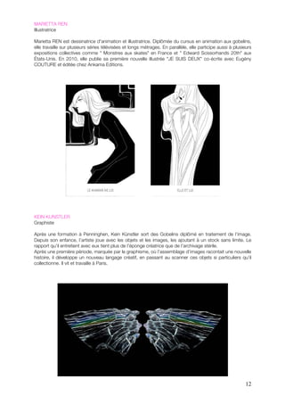 MARIETTA REN
Illustratrice

Marietta REN est dessinatrice d'animation et illustratrice. Diplômée du cursus en animation aux gobelins,
elle travaille sur plusieurs séries télévisées et longs métrages. En parallèle, elle participe aussi à plusieurs
expositions collectives comme " Monstres aux skates" en France et " Edward Scissorhands 20th" aux
États-Unis. En 2010, elle publie sa première nouvelle illustrée "JE SUIS DEUX" co-écrite avec Eugény
COUTURE et éditée chez Ankama Editions.




KEIN KUNSTLER
Graphiste

Après une formation à Penninghen, Kein Künstler sort des Gobelins diplômé en traitement de l’image.
Depuis son enfance, l’artiste joue avec les objets et les images, les ajoutant à un stock sans limite. Le
rapport qu’il entretient avec eux tient plus de l’éponge créatrice que de l’archivage stérile.
Après une première période, marquée par le graphisme, où l’assemblage d’images racontait une nouvelle
histoire, il développe un nouveau langage créatif, en passant au scanner ces objets si particuliers qu’il
collectionne. Il vit et travaille à Paris.




                                                                                                             12
 