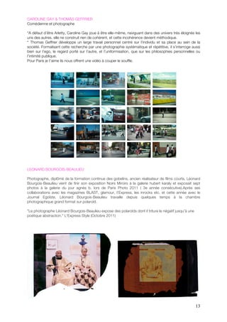 CAROLINE GAY & THOMAS GEFFRIER
Comédienne et photographe

“A défaut d’être Arletty, Caroline Gay joue à être elle-même, naviguant dans des univers très éloignés les
uns des autres. elle ne construit rien de cohérent, et cette incohérence devient méthodique.
“ Thomas Geffrier développe un large travail personnel centré sur l’individu et sa place au sein de la
société. Formalisant cette recherche par une photographie systématique et répétitive, il s’interroge aussi
bien sur l’ego, le regard porté sur l’autre, et l’uniformisation, que sur les philosophies personnelles ou
l’intimité publique.
Pour Paris je t’aime ils nous offrent une vidéo à couper le souffle.




LEONARD BOURGOIS-BEAULIEU

Photographe, diplômé de la formation continue des gobelins, ancien réalisateur de films courts, Léonard
Bourgois-Beaulieu vient de finir son exposition Noirs Miroirs à la galerie hubert karaly et exposait sept
photos à la galerie du jour agnès b. lors de Paris Photo 2011 ( 3e année consécutive).!!Après ses
collaborations avec les magazines BLAST, glamour, l'Express, les inrocks etc. et cette année avec le
Journal Egoïste, Léonard Bourgois-Beaulieu travaille depuis quelques temps à la chambre
photographique grand format sur polaroïd.

"Le photographe Léonard Bourgois-Beaulieu expose des polaroïds dont il triture le négatif jusqu'à une
poétique abstraction." L'Express Style (Octobre 2011)




                                                                                                        13
 