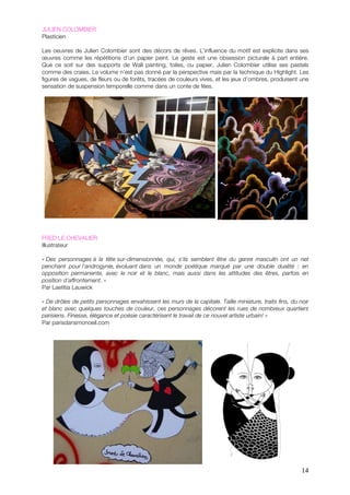 JULIEN COLOMBIER
Plasticien

Les oeuvres de Julien Colombier sont des décors de rêves. L’influence du motif est explicite dans ses
œuvres comme les répétitions d’un papier peint. Le geste est une obsession picturale à part entière.
Que ce soit sur des supports de Wall painting, toiles, ou papier, Julien Colombier utilise ses pastels
comme des craies. Le volume n’est pas donné par la perspective mais par la technique du Highlight. Les
figures de vagues, de fleurs ou de forêts, tracées de couleurs vives, et les jeux d’ombres, produisent une
sensation de suspension temporelle comme dans un conte de fées.




FRED LE CHEVALIER
Illustrateur

« Des personnages à la tête sur-dimensionnée, qui, s'ils semblent être du genre masculin ont un net
penchant pour l’androgynie, évoluant dans un monde poétique marqué par une double dualité : en
opposition permanente, avec le noir et le blanc, mais aussi dans les attitudes des êtres, parfois en
position d'affrontement. »
Par Laetitia Lauwick

« De drôles de petits personnages envahissent les murs de la capitale. Taille miniature, traits fins, du noir
et blanc avec quelques touches de couleur, ces personnages décorent les rues de nombreux quartiers
parisiens. Finesse, élégance et poésie caractérisent le travail de ce nouvel artiste urbain! »
Par parisdansmonoeil.com




                                                                                                          14
 