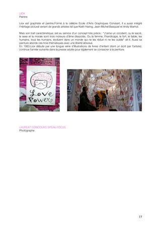 LIOX
Peintre

Liox est graphiste et peintre.!!Formé à la célèbre Ecole d'Arts Graphiques Corvisart, il a aussi intégré
l’héritage pictural venant de grands artistes tel que Keith Haring, Jean-Michel Basquiat et Andy Warhol.

Mais son trait caractéristique, est au service d'un concept très précis : "J'aime un occident, ou le sacré,
le sexe et la morale sont trois moteurs d'âme dissociés. Ou la femme, l'handicapé, le fort, le faible, les
humains, tous les humains, évoluent dans un monde qui ne les réduit ni ne les oublie" dit-il. Aussi sa
peinture aborde ces trois thématiques avec une liberté absolue.
En 1983,Liox débute par une longue série d'illustrations de livres d'enfant (dont un écrit par l'artiste),
continue l'année suivante dans la presse adulte pour également se consacrer à la peinture.




LAUREAT CONCOURS SPEAK FOCUS
Photographe




                                                                                                        15
 