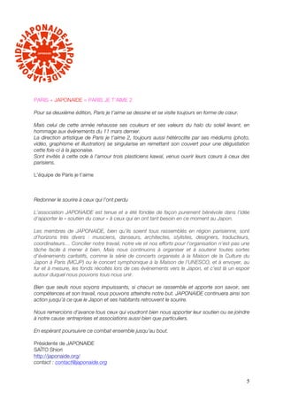 PARIS + JAPONAIDE = PARIS JE T’AIME 2

Pour sa deuxième édition, Paris je t’aime se dessine et se visite toujours en forme de cœur.

Mais celui de cette année rehausse ses couleurs et ses valeurs du halo du soleil levant, en
hommage aux événements du 11 mars dernier.
La direction artistique de Paris je t’aime 2, toujours aussi hétéroclite par ses médiums (photo,
vidéo, graphisme et illustration) se singularise en remettant son couvert pour une dégustation
cette fois-ci à la japonaise.
Sont invités à cette ode à l’amour trois plasticiens kawaï, venus ouvrir leurs cœurs à ceux des
parisiens.

L’équipe de Paris je t’aime



Redonner le sourire à ceux qui l’ont perdu

L’association JAPONAIDE est tenue et a été fondée de façon purement bénévole dans l’idée
d’apporter le « soutien du cœur » à ceux qui en ont tant besoin en ce moment au Japon.

Les membres de JAPONAIDE, bien qu’ils soient tous rassemblés en région parisienne, sont
d’horizons très divers : musiciens, danseurs, architectes, stylistes, designers, traducteurs,
coordinateurs… Concilier notre travail, notre vie et nos efforts pour l’organisation n’est pas une
tâche facile à mener à bien. Mais nous continuons à organiser et à soutenir toutes sortes
d’évènements caritatifs, comme la série de concerts organisés à la Maison de la Culture du
Japon à Paris (MCJP) ou le concert symphonique à la Maison de l’UNESCO, et à envoyer, au
fur et à mesure, les fonds récoltés lors de ces évènements vers le Japon, et c’est là un espoir
autour duquel nous pouvons tous nous unir.

Bien que seuls nous soyons impuissants, si chacun se rassemble et apporte son savoir, ses
compétences et son travail, nous pouvons atteindre notre but. JAPONAIDE continuera ainsi son
action jusqu’à ce que le Japon et ses habitants retrouvent le sourire.

Nous remercions d’avance tous ceux qui voudront bien nous apporter leur soutien ou se joindre
à notre cause :!entreprises et associations aussi bien que particuliers.

En espérant poursuivre ce combat ensemble jusqu’au bout.

 Présidente de JAPONAIDE!
SAÏTO Shiori
!http://japonaide.org/
contact : contact@japonaide.org


                                                                                                5
 