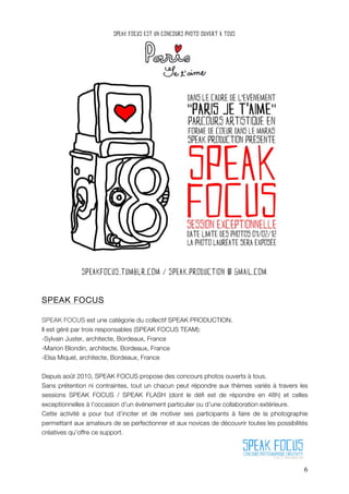 SPEAK FOCUS

SPEAK FOCUS est une catégorie du collectif SPEAK PRODUCTION.
Il est géré par trois responsables (SPEAK FOCUS TEAM):
-Sylvain Juster, architecte, Bordeaux, France
-Marion Blondin, architecte, Bordeaux, France
-Elsa Miquel, architecte, Bordeaux, France

Depuis août 2010, SPEAK FOCUS propose des concours photos ouverts à tous.
Sans prétention ni contraintes, tout un chacun peut répondre aux thèmes variés à travers les
sessions SPEAK FOCUS / SPEAK FLASH (dont le défi est de répondre en 48h) et celles
exceptionnelles à l’occasion d’un évènement particulier ou d’une collaboration extérieure.
Cette activité a pour but d’inciter et de motiver ses participants à faire de la photographie
permettant aux amateurs de se perfectionner et aux novices de découvrir toutes les possibilités
créatives qu’offre ce support.




                                                                                             6
 