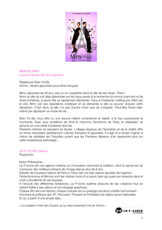 MIMI NO NIKKI
Le plus français des films japonais

Réalisé par Bren Ya Ba
(42min, version japonaise sous-titrée français)

Mimi, japonaise de 28 ans, part un an s’expatrier dans la ville de ses rêves : Paris !
Alors qu’elle se voit déjà déambuler sur les vieux pavés à la recherche du prince charmant et de
rêves bohèmes, la jeune fille va rapidement déchanter. Face à l’inattendu melting-pot offert par
la cité, Mimi voit ses aspirations s’éclipser et se demande si elle va pouvoir endurer cette
déception. C’est alors qu’elle n’a pas d’autre choix que de s’adapter. Peut-être finira-t-elle-
même par apprécier ce mode de vie...

Bren Ya Ba nous offre ici une oeuvre mêlant romantisme et réalité, à la fois surprenante et
touchante. Avec pour problème de fond le méconnu Syndrome de Paris, le réalisateur se
penche sur une vérité troublante dont les
Parisiens mêmes ne sauraient se douter. L’alliage atypique de l’animation et de la réalité offre
un rendu réunissant parfaitement cultures française et japonaise. Il s’agit d’un projet original, à
même de satisfaire les Tokyoïtes autant que les Parisiens désireux d’en apprendre plus sur
cette mystérieuse pathologie...


LA P-LOCHE créative
Production

Notre Philosophie...
La P-loche est une agence créative où l'innovation rencontre la tradition, dont le secret est de
s'entourer des meilleurs artisans de l'image depuis plus de 8 ans.
Déceler de nouveaux talents de Paris à Tokyo est une des valeurs ajoutées de l'agence.
Perfectionnisme et Minutie sont les maitres mots d'un savoir faire qui puise son essence dans le
multi-culturalisme de ses équipes.
A l’écoute des différentes tendances, La P-loche sublime chacune de ses créations tout en
restant fidèle à ses valeurs et son langage graphique.
Chaque film est une histoire, chaque marque est un prestige que leurs créatifs harmonisent.
Honorant la politique des 3P: Percutant, Puissant et Profitable vos vidéos seront élaborées
Et ce, à partir d'une simple idée...

« La création n'est rien d'autre qu'un rêve durement mis en forme »



                                                                                                 7
 