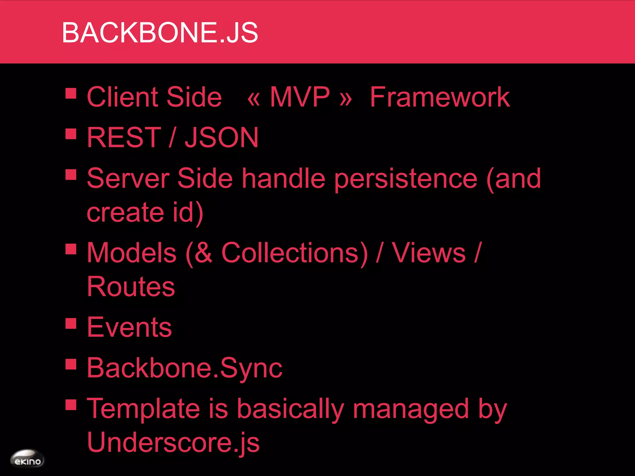 BACKBONE.JS

 Client Side « MVP » Framework
 REST / JSON
 Server Side handle persistence (and
  create id)
 Models (& Collections) / Views /
  Routes
 Events
 Backbone.Sync
 Template is basically managed by
  Underscore.js
 