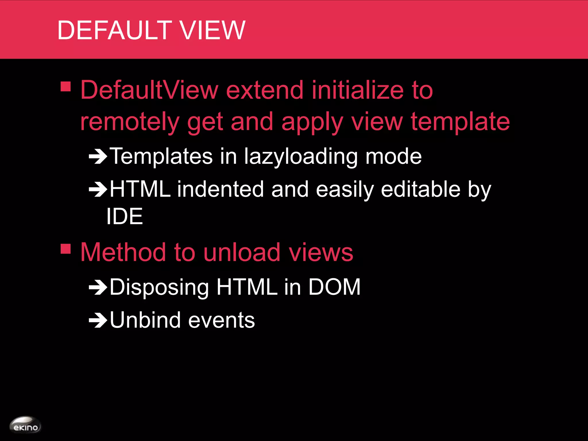 DEFAULT VIEW

 DefaultView extend initialize to
 remotely get and apply view template
  Templates in lazyloading mode
  HTML indented and easily editable by
    IDE
 Method to unload views
  Disposing HTML in DOM
  Unbind events
 