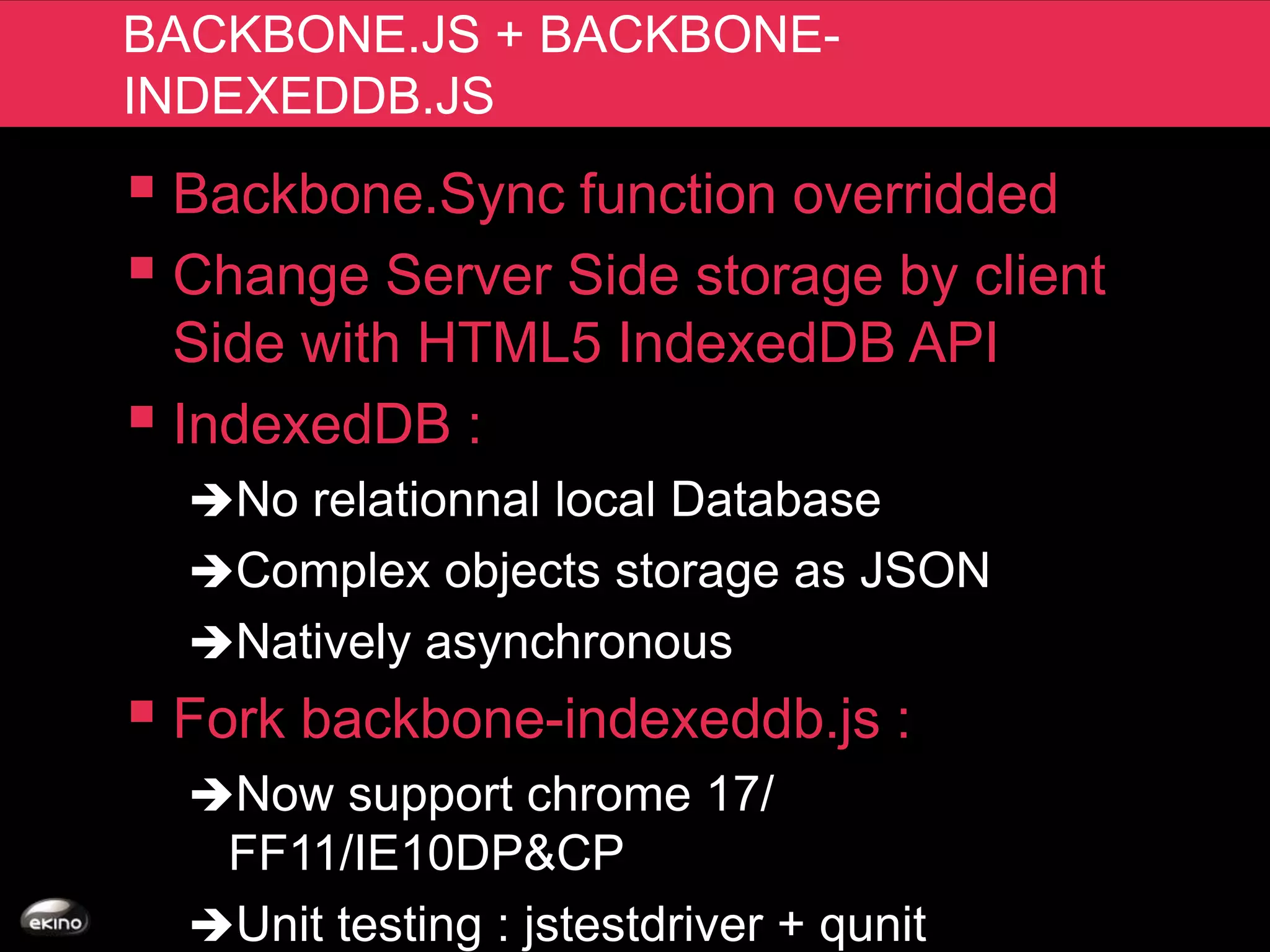 BACKBONE.JS + BACKBONE-
INDEXEDDB.JS
 Backbone.Sync function overridded
 Change Server Side storage by client
  Side with HTML5 IndexedDB API
 IndexedDB :
  No relationnal local Database
  Complex objects storage as JSON
  Natively asynchronous
 Fork backbone-indexeddb.js :
  Now support chrome 17/
   FF11/IE10DP&CP
  Unit testing : jstestdriver + qunit
 