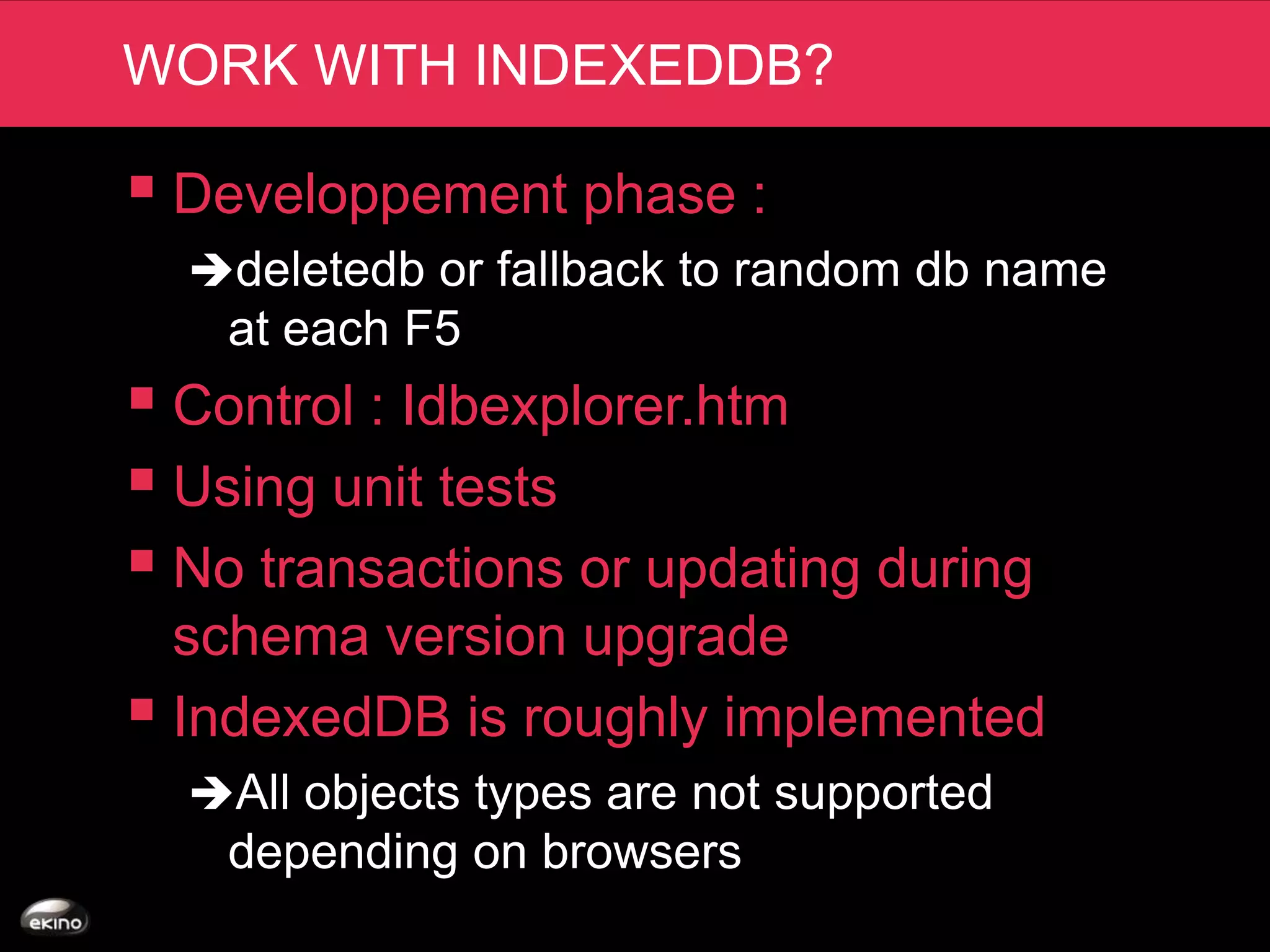 WORK WITH INDEXEDDB?

 Developpement phase :
  deletedb or fallback to random db name
    at each F5
 Control : Idbexplorer.htm
 Using unit tests
 No transactions or updating during
  schema version upgrade
 IndexedDB is roughly implemented
  All objects types are not supported
    depending on browsers
 