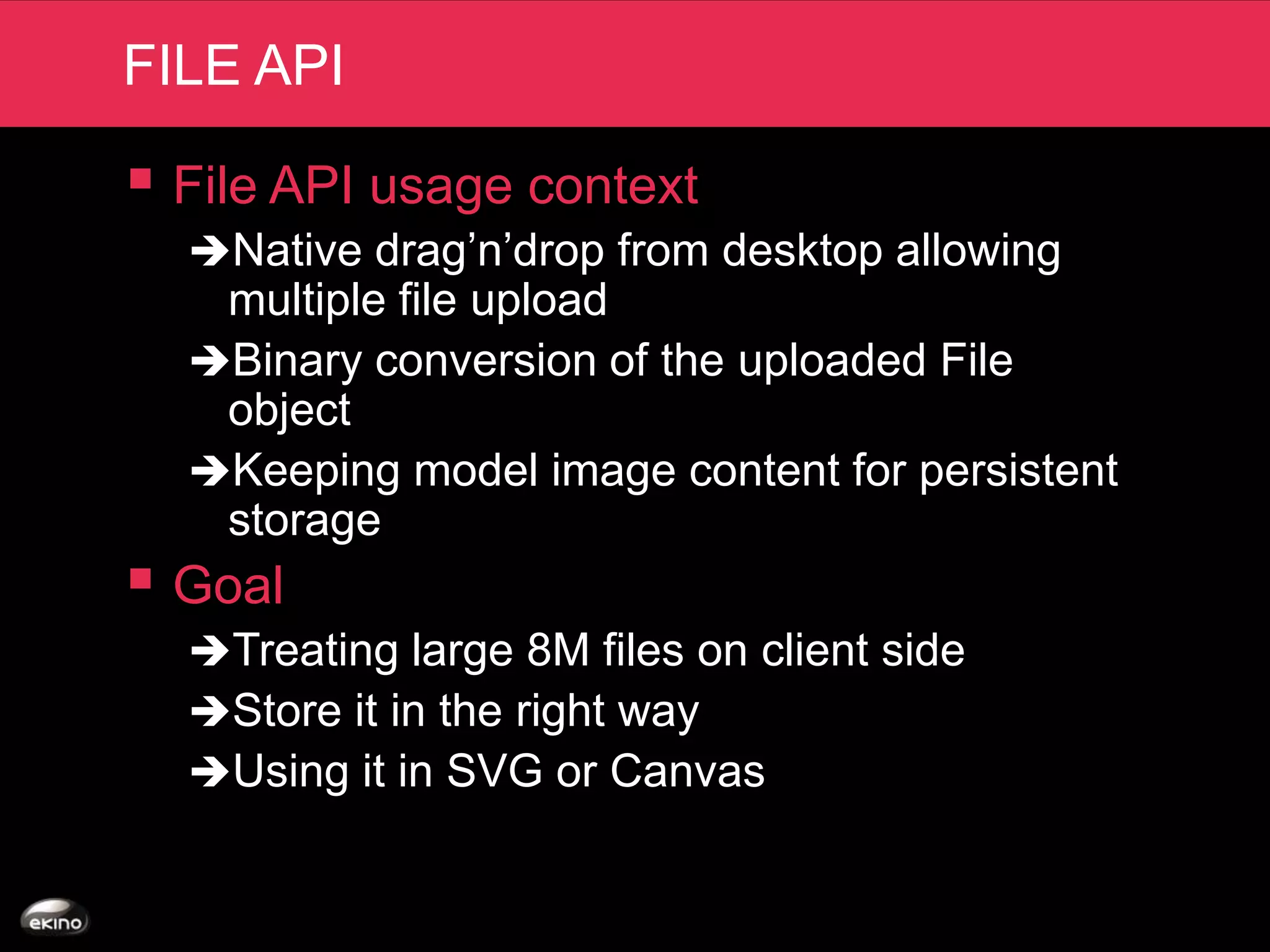 FILE API

 File API usage context
  Native drag’n’drop from desktop allowing
   multiple file upload
  Binary conversion of the uploaded File
   object
  Keeping model image content for persistent
   storage
 Goal
  Treating large 8M files on client side
  Store it in the right way
  Using it in SVG or Canvas
 