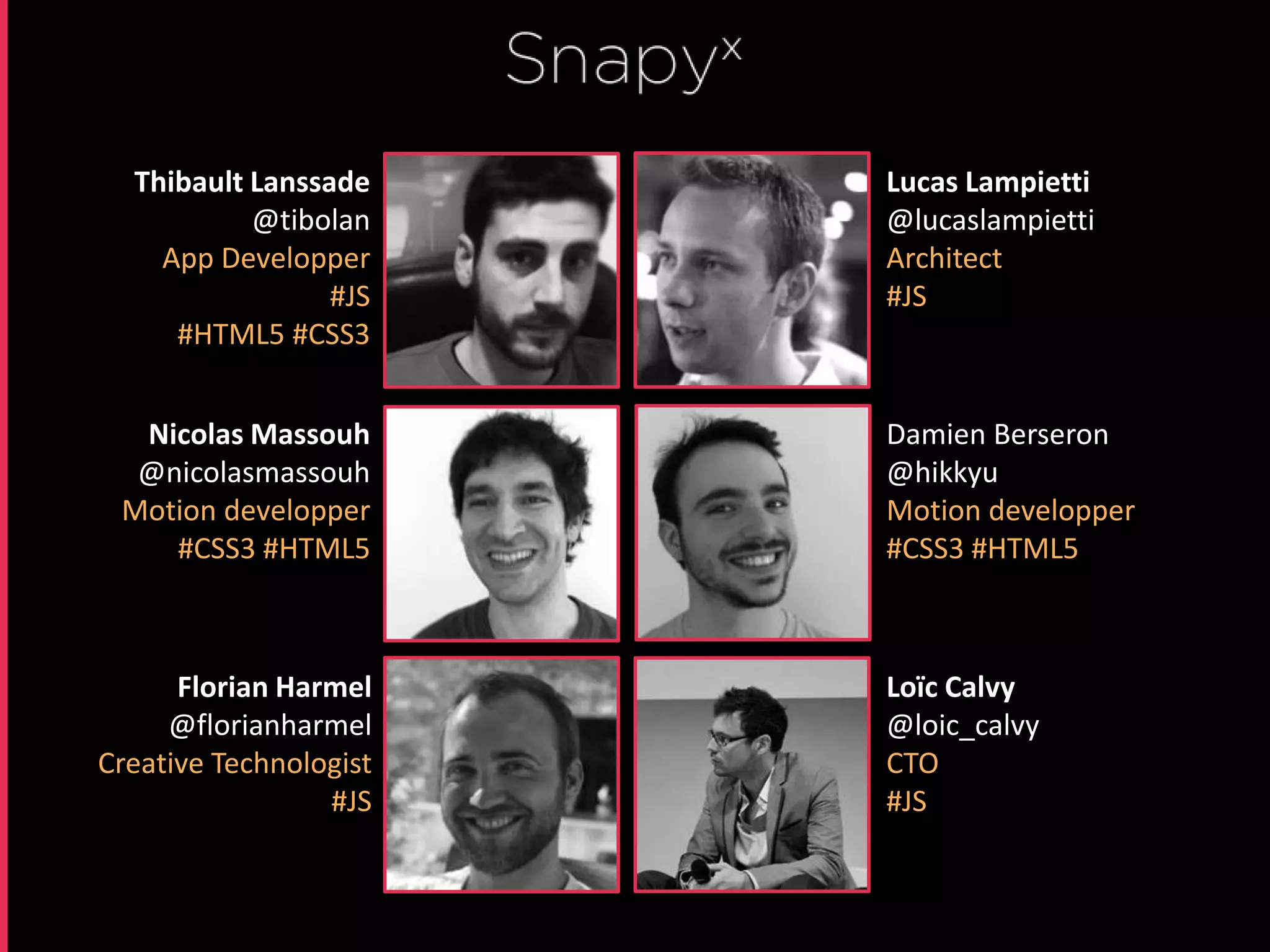 Thibault Lanssade     Lucas Lampietti
           @tibolan     @lucaslampietti
    App Developper      Architect
                 #JS    #JS
     #HTML5 #CSS3


  Nicolas Massouh       Damien Berseron
  @nicolasmassouh       @hikkyu
 Motion developper      Motion developper
    #CSS3 #HTML5        #CSS3 #HTML5



      Florian Harmel    Loïc Calvy
     @florianharmel     @loic_calvy
Creative Technologist   CTO
                 #JS    #JS
 
