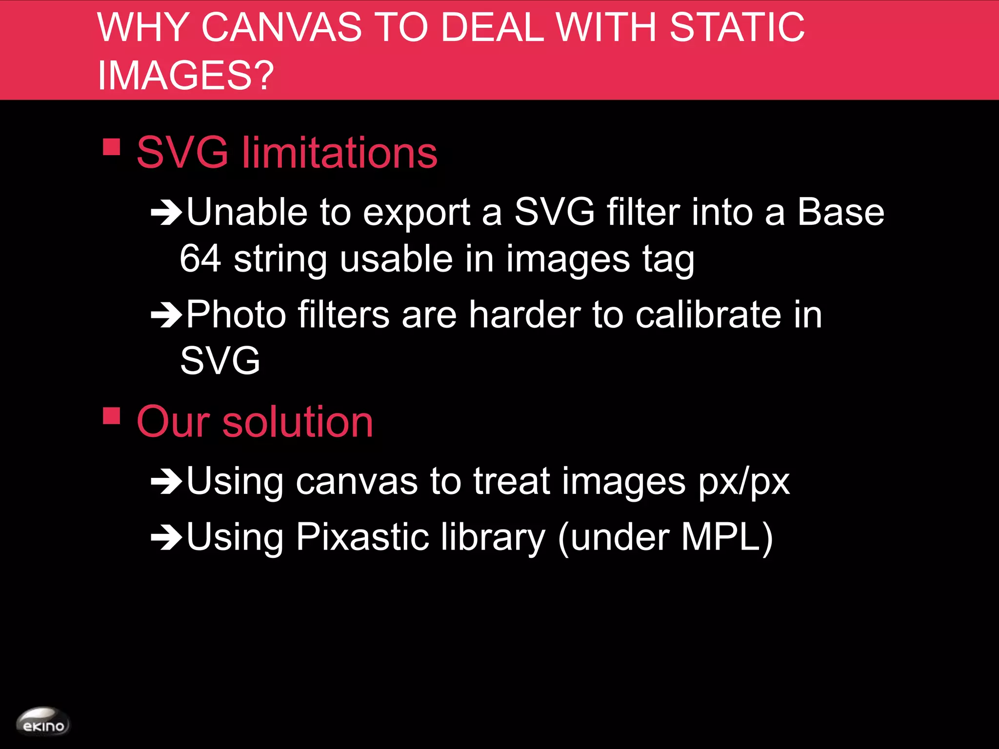 WHY CANVAS TO DEAL WITH STATIC
IMAGES?
 SVG limitations
  Unable to export a SVG filter into a Base
   64 string usable in images tag
  Photo filters are harder to calibrate in
   SVG
 Our solution
  Using canvas to treat images px/px
  Using Pixastic library (under MPL)
 