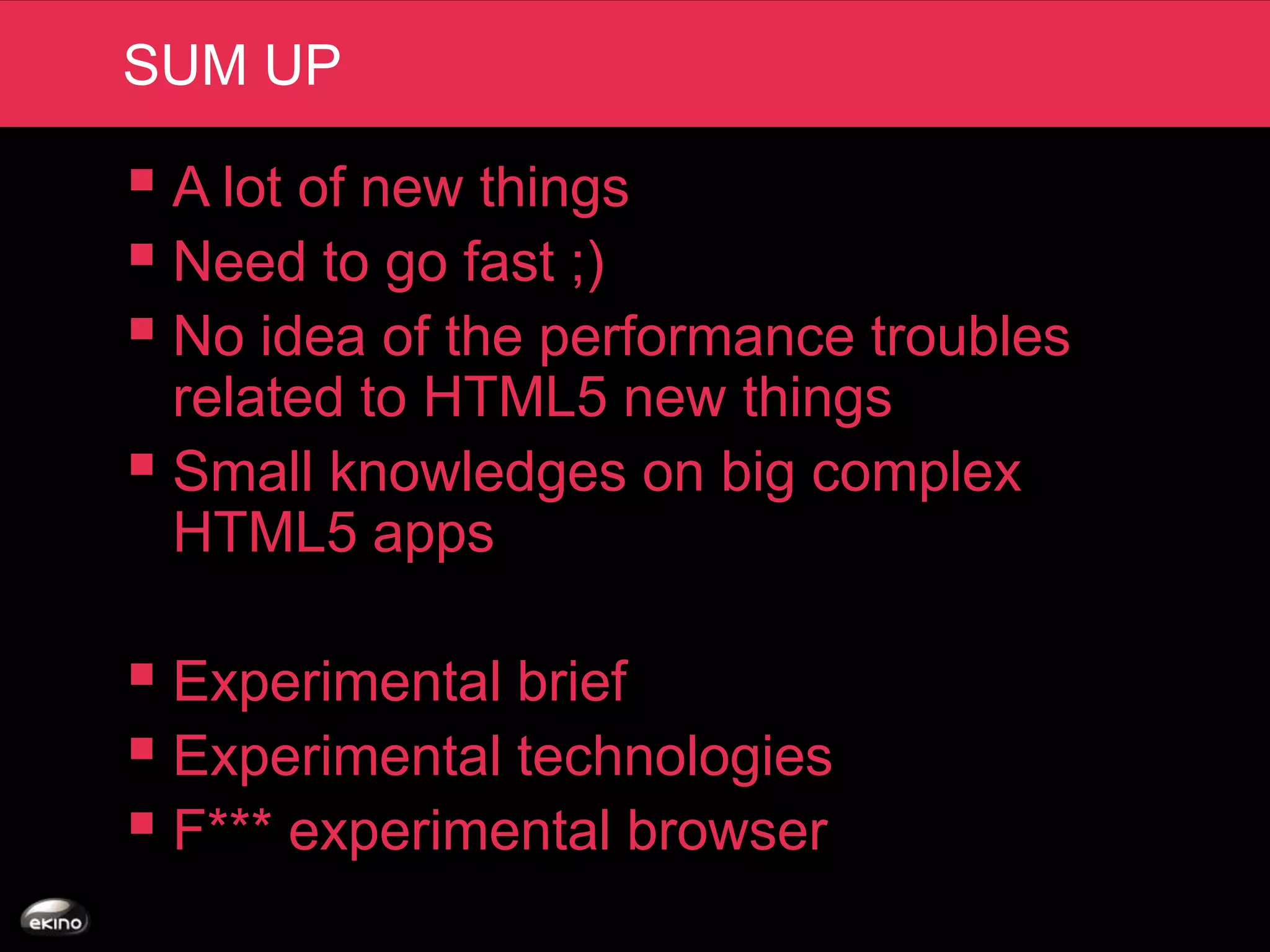 SUM UP

 A lot of new things
 Need to go fast ;)
 No idea of the performance troubles
  related to HTML5 new things
 Small knowledges on big complex
  HTML5 apps

 Experimental brief
 Experimental technologies
 F*** experimental browser
 