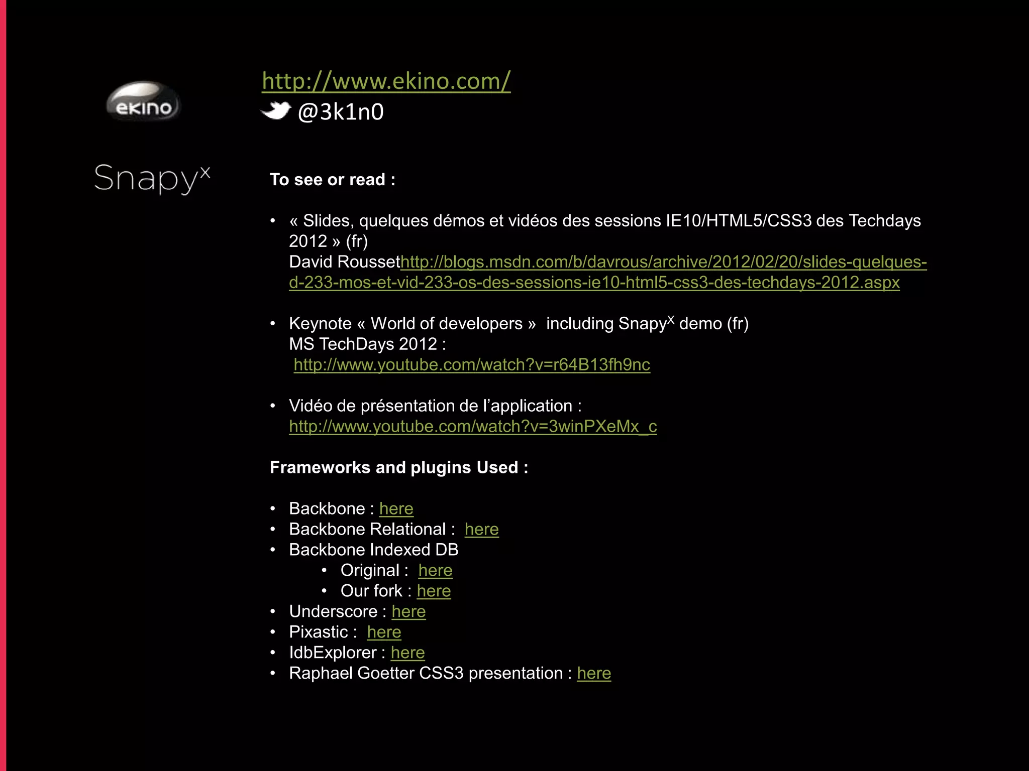 http://www.ekino.com/
   @3k1n0

To see or read :

• « Slides, quelques démos et vidéos des sessions IE10/HTML5/CSS3 des Techdays
  2012 » (fr)
  David Roussethttp://blogs.msdn.com/b/davrous/archive/2012/02/20/slides-quelques-
  d-233-mos-et-vid-233-os-des-sessions-ie10-html5-css3-des-techdays-2012.aspx

• Keynote « World of developers » including SnapyX demo (fr)
  MS TechDays 2012 :
  http://www.youtube.com/watch?v=r64B13fh9nc

• Vidéo de présentation de l’application :
  http://www.youtube.com/watch?v=3winPXeMx_c

Frameworks and plugins Used :

• Backbone : here
• Backbone Relational : here
• Backbone Indexed DB
      • Original : here
      • Our fork : here
• Underscore : here
• Pixastic : here
• IdbExplorer : here
• Raphael Goetter CSS3 presentation : here
 