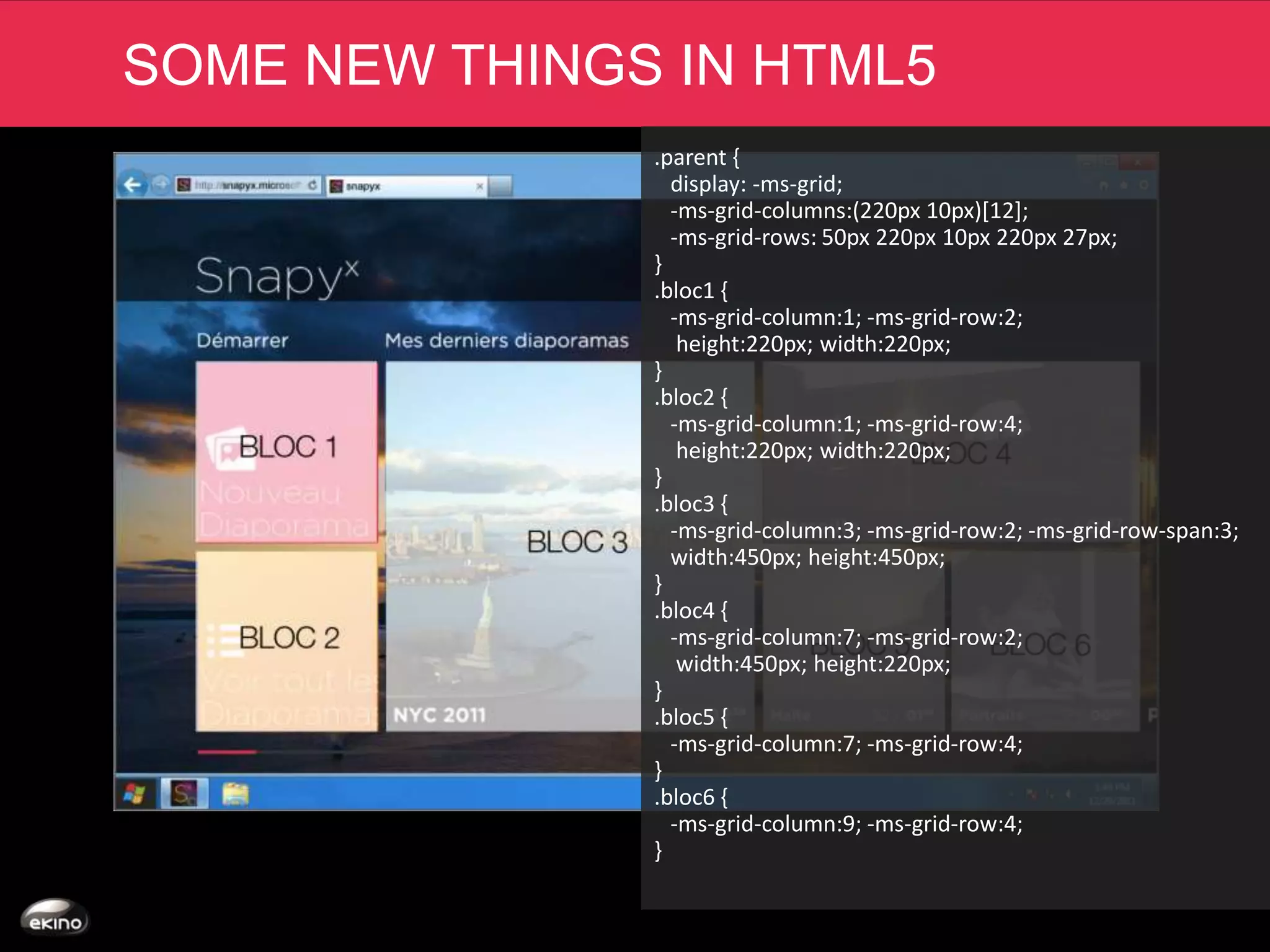 SOME NEW THINGS IN HTML5
               .parent {
                 display: -ms-grid;
                 -ms-grid-columns:(220px 10px)[12];
                 -ms-grid-rows: 50px 220px 10px 220px 27px;
               }
               .bloc1 {
                 -ms-grid-column:1; -ms-grid-row:2;
                  height:220px; width:220px;
               }
               .bloc2 {
                 -ms-grid-column:1; -ms-grid-row:4;
                  height:220px; width:220px;
               }
               .bloc3 {
                 -ms-grid-column:3; -ms-grid-row:2; -ms-grid-row-span:3;
                 width:450px; height:450px;
               }
               .bloc4 {
                 -ms-grid-column:7; -ms-grid-row:2;
                  width:450px; height:220px;
               }
               .bloc5 {
                 -ms-grid-column:7; -ms-grid-row:4;
               }
               .bloc6 {
                 -ms-grid-column:9; -ms-grid-row:4;
               }
 