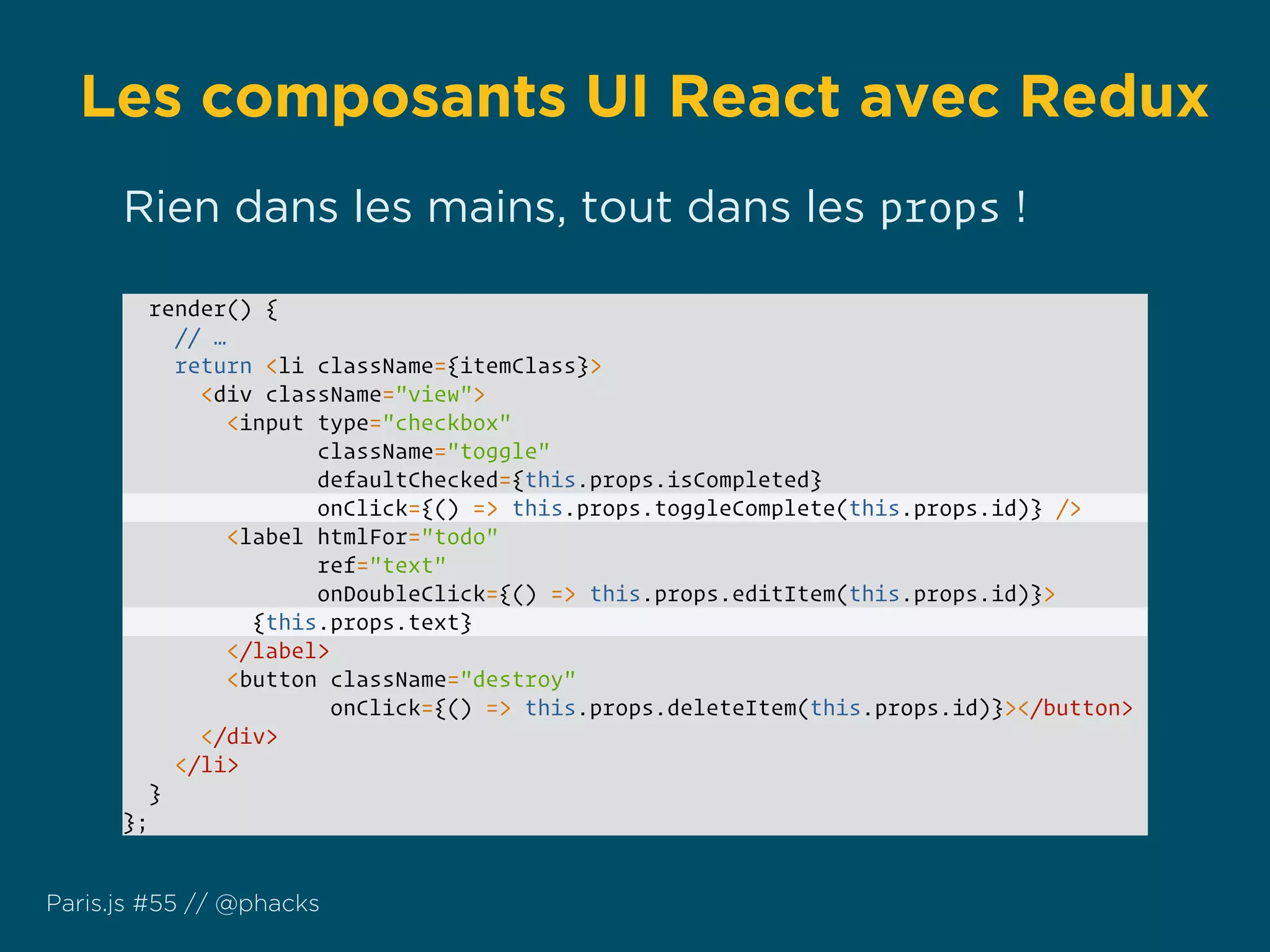 Les composants UI React avec Redux
Paris.js #55 // @phacks
render() {
// …
return <li className={itemClass}>
<div className="view">
<input type="checkbox"
className="toggle"
defaultChecked={this.props.isCompleted}
onClick={() => this.props.toggleComplete(this.props.id)} />
<label htmlFor="todo"
ref="text"
onDoubleClick={() => this.props.editItem(this.props.id)}>
{this.props.text}
</label>
<button className="destroy"
onClick={() => this.props.deleteItem(this.props.id)}></button>
</div>
</li>
}
};
Rien dans les mains, tout dans les props !
 