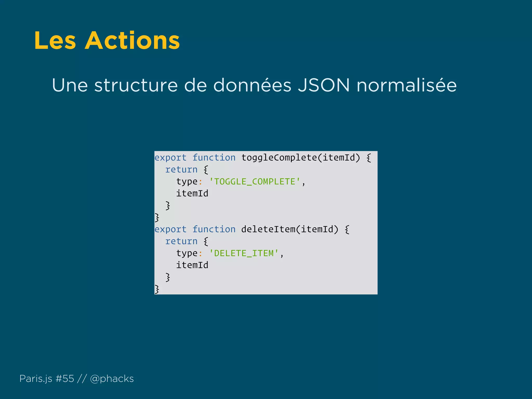 Les Actions
Paris.js #55 // @phacks
export function toggleComplete(itemId) {
return {
type: 'TOGGLE_COMPLETE',
itemId
}
}
export function deleteItem(itemId) {
return {
type: 'DELETE_ITEM',
itemId
}
}
Une structure de données JSON normalisée
 