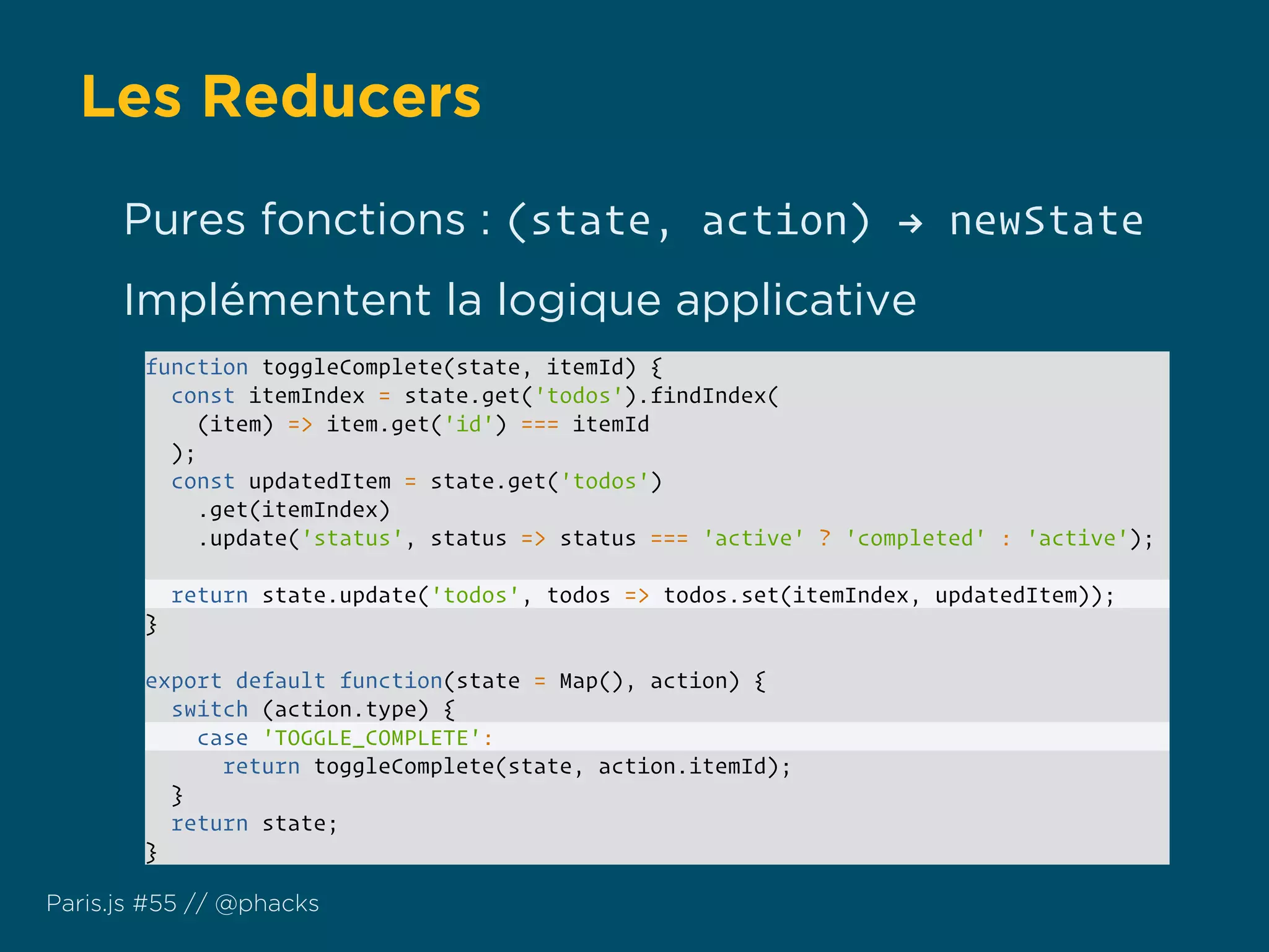 Les Reducers
Paris.js #55 // @phacks
function toggleComplete(state, itemId) {
const itemIndex = state.get('todos').findIndex(
(item) => item.get('id') === itemId
);
const updatedItem = state.get('todos')
.get(itemIndex)
.update('status', status => status === 'active' ? 'completed' : 'active');
return state.update('todos', todos => todos.set(itemIndex, updatedItem));
}
export default function(state = Map(), action) {
switch (action.type) {
case 'TOGGLE_COMPLETE':
return toggleComplete(state, action.itemId);
}
return state;
}
Pures fonctions : (state, action) ! newState
Implémentent la logique applicative
 