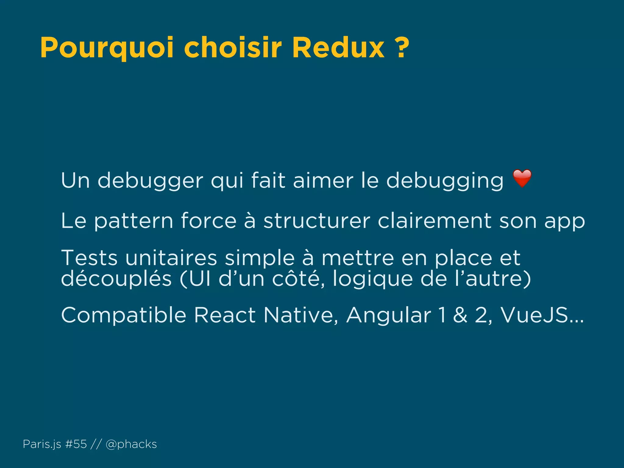 Pourquoi choisir Redux ?
Paris.js #55 // @phacks
Un debugger qui fait aimer le debugging ❤
Le pattern force à structurer clairement son app
Tests unitaires simple à mettre en place et
découplés (UI d’un côté, logique de l’autre)
Compatible React Native, Angular 1 & 2, VueJS…
 