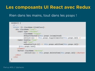 Les composants UI React avec Redux
Paris.js #55 // @phacks
render() {
// …
return <li className={itemClass}>
<div className="view">
<input type="checkbox"
className="toggle"
defaultChecked={this.props.isCompleted}
onClick={() => this.props.toggleComplete(this.props.id)} />
<label htmlFor="todo"
ref="text"
onDoubleClick={() => this.props.editItem(this.props.id)}>
{this.props.text}
</label>
<button className="destroy"
onClick={() => this.props.deleteItem(this.props.id)}></button>
</div>
</li>
}
};
Rien dans les mains, tout dans les props !
 