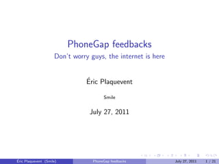 PhoneGap feedbacks
                     Don’t worry guys, the internet is here


                                ´
                                Eric Plaquevent

                                       Smile


                                 July 27, 2011




´
Eric Plaquevent (Smile)           PhoneGap feedbacks          July 27, 2011   1 / 21
 