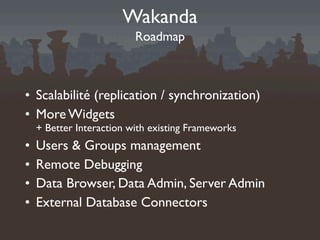 Wakanda
                          Roadmap



• Scalabilité (replication / synchronization)
• More Widgets
    + Better Interaction with existing Frameworks
•   Users & Groups management
•   Remote Debugging
•   Data Browser, Data Admin, Server Admin
•   External Database Connectors
 