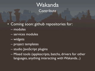 Wakanda
                       Contribute


• Coming soon: github repositories for:
 –   modules
 –   services modules
 –   widgets
 –   project templates
 –   studio JavaScript plugins
 –   Mixed tools (applescripts, batchs, drivers for other
     languages, anything interacting with Wakanda...)
 