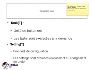 Concepts clefs
• Task[T] :
• Unité de traitement
• Les tasks sont exécutées à la demande
SBT se base sur 2 concepts simple :
Tasks et Settings

On va pouvoir créer des dépendances
entre les tâches
• Setting[T] :
• Propriété de conﬁguration
• Les settings sont évaluées uniquement au chargement
du projet
 