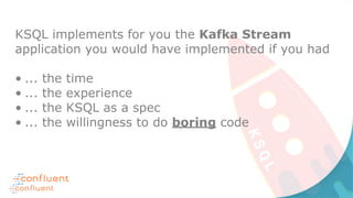 KSQL implements for you the Kafka Stream
application you would have implemented if you had
• ... the time
• ... the experience
• ... the KSQL as a spec
• ... the willingness to do boring code
 