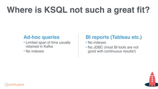 Where is KSQL not such a great fit?
BI reports (Tableau etc.)
• No indexes
• No JDBC (most BI tools are not
good with continuous results!)
Ad-hoc queries
• Limited span of time usually
retained in Kafka
• No indexes
 