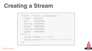 CREATE STREAM clickstream (
time BIGINT,
url VARCHAR,
status INTEGER,
bytes INTEGER,
userid VARCHAR,
agent VARCHAR)
WITH (
value_format = ‘JSON’,
kafka_topic=‘my_clickstream_topic’
);
Creating a Stream
 