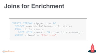 CREATE STREAM vip_actions AS
SELECT userid, fullname, url, status  
FROM clickstream c  
LEFT JOIN users u ON c.userid = u.user_id
WHERE u.level = 'Platinum';
Joins for Enrichment
 