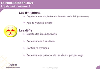 La modularité en Java
L’existant : maven 2

           Les limitations
                 Dépendances explicites seulement au build (pas runtime)

                 Pas de visibilité bundle


           Les défis
                 Qualité des méta-données

                 Dépendances transitives

                 Conflits de versions

                 Dépendances par nom de bundle vs. par package



                                www.xebia.fr / blog.xebia.fr                14
 