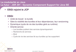 La modularité en Java
Le futur : JSR 291 : Dynamic Component Support for Java SE

    OSGi rejoint le JCP

    OSGi
         Unité de travail : le bundle
         Gère la visibilité des bundles et leur dépendances, leur versionning
         Dynamique (cycle de vie des bundles géré au runtime)
         Orienté service
           »   Les bundles publient des services dynamiquement
           »   Recherche de services
           »   Bind
           »   Cycle de vie des services lié aux bundles qui les supportent




                                       www.xebia.fr / blog.xebia.fr              15
 