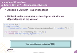 La modularité en Java
Le futur : JSR 277 – Java Module System

    Associé à JSR 294 - super packages

    Utilisation des annotations Java 5 pour décrire les
     dépendances et les version

   @Version("1.0")
   @ImportModules({
        @ImportModule(name="com.mycompany.mybackend", version="1.0+")
     })
   super package com.mycompany.myservice {
        export com.mycompany.myservice.*;
   }



                       Vive opposition des partisans d’OSGI



                               www.xebia.fr / blog.xebia.fr             16
 