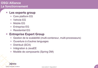 OSGi Alliance
Le fonctionnement

    Les experts group
         Core platform EG
         Vehicle EG
         Mobile EG
         Entreprise EG
         Residential EG
    Entreprise Expert Group
         Gestion de la scalabilité (multi-conteneur, multi-processeurs)
         Ouverture à d’autres languages
         Distribué (SCA)
         Intégration à JavaEE
         Modèle de composants (Spring DM)




                                    www.xebia.fr / blog.xebia.fr           19
 