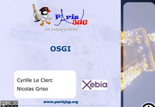 14 octobre 2008




                                                         OSGI



Cyrille Le Clerc
Nicolas Griso

                                            www.parisjug.org
Copyright © 2008 ParisJug. Licence CC – Creative Commons 2.0 France – Paternité – Pas d'Utilisation Commerciale – Partage des Conditions Initiales à l'Identique
 
